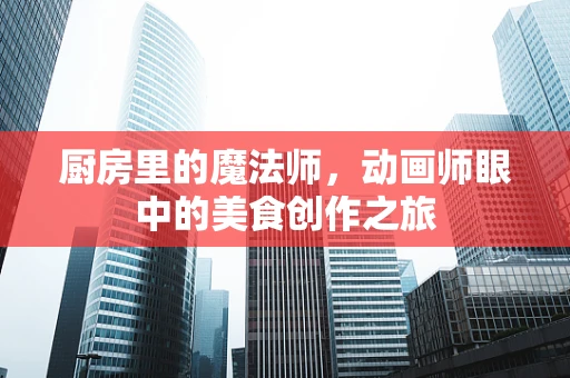 厨房里的魔法师，动画师眼中的美食创作之旅