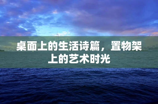 桌面上的生活诗篇，置物架上的艺术时光