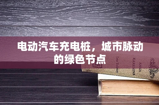 电动汽车充电桩，城市脉动的绿色节点