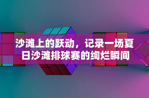 沙滩上的跃动，记录一场夏日沙滩排球赛的绚烂瞬间