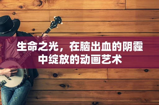 生命之光，在脑出血的阴霾中绽放的动画艺术