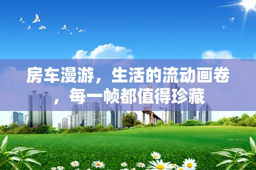 房车漫游，生活的流动画卷，每一帧都值得珍藏