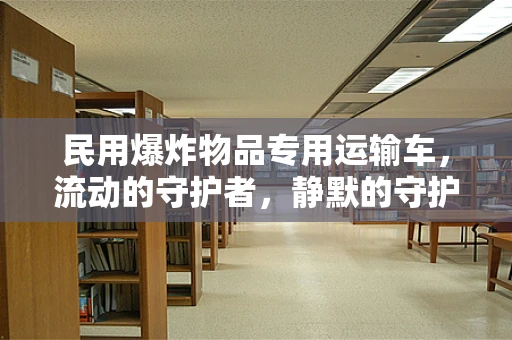 民用爆炸物品专用运输车，流动的守护者，静默的守护者