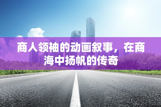 商人领袖的动画叙事，在商海中扬帆的传奇