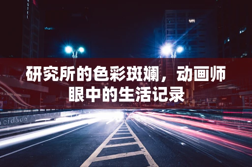 研究所的色彩斑斓，动画师眼中的生活记录