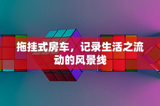 拖挂式房车，记录生活之流动的风景线