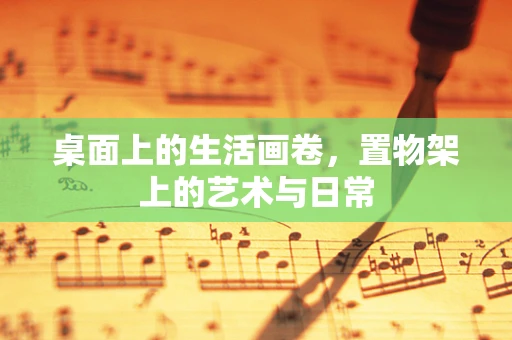 桌面上的生活画卷，置物架上的艺术与日常
