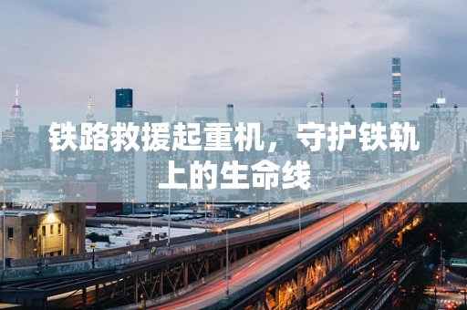 铁路救援起重机，守护铁轨上的生命线