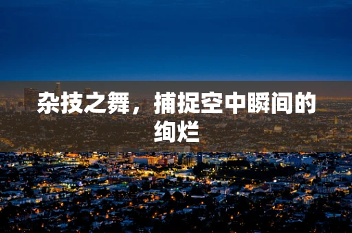 杂技之舞，捕捉空中瞬间的绚烂