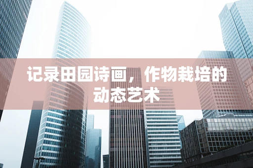 记录田园诗画，作物栽培的动态艺术