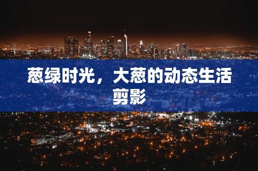 葱绿时光，大葱的动态生活剪影
