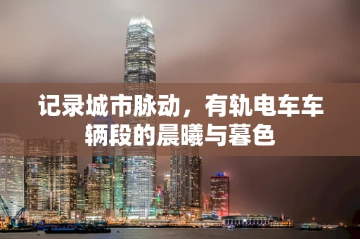 记录城市脉动，有轨电车车辆段的晨曦与暮色