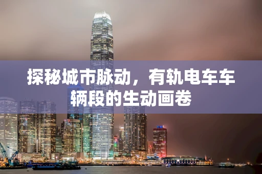 探秘城市脉动，有轨电车车辆段的生动画卷