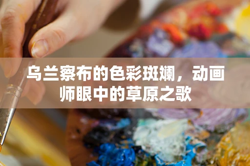 乌兰察布的色彩斑斓，动画师眼中的草原之歌