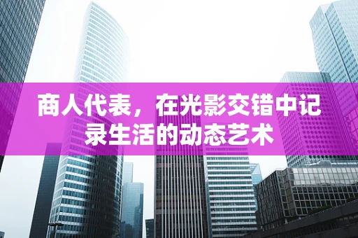 商人代表，在光影交错中记录生活的动态艺术