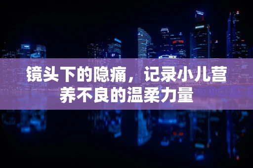 镜头下的隐痛，记录小儿营养不良的温柔力量