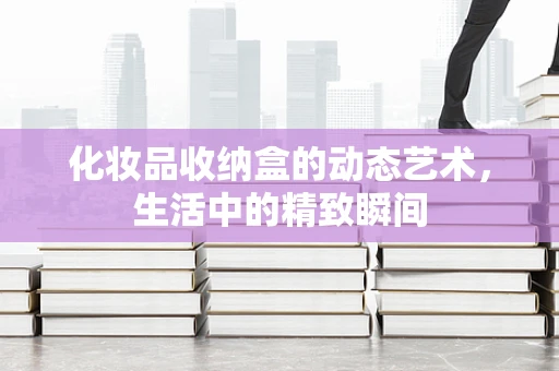 化妆品收纳盒的动态艺术，生活中的精致瞬间
