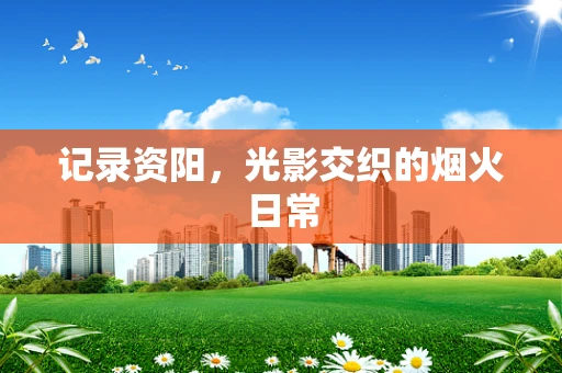 记录资阳，光影交织的烟火日常