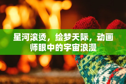 星河滚烫，绘梦天际，动画师眼中的宇宙浪漫