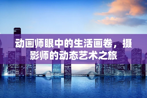动画师眼中的生活画卷，摄影师的动态艺术之旅