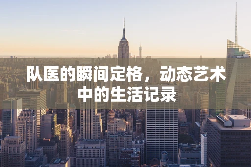 队医的瞬间定格，动态艺术中的生活记录