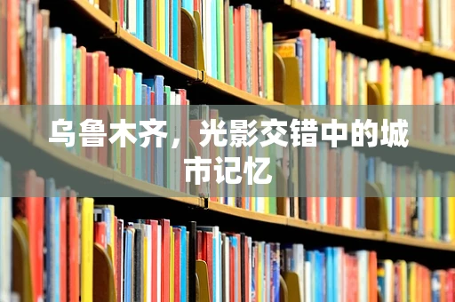 乌鲁木齐，光影交错中的城市记忆