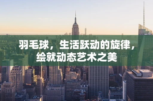 羽毛球，生活跃动的旋律，绘就动态艺术之美