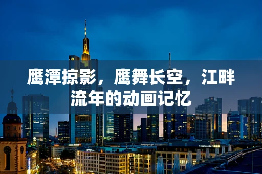 鹰潭掠影，鹰舞长空，江畔流年的动画记忆