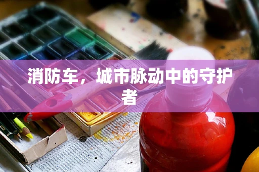 消防车，城市脉动中的守护者