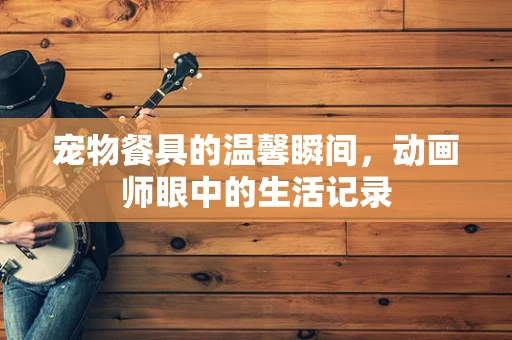 宠物餐具的温馨瞬间，动画师眼中的生活记录