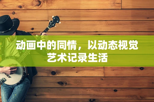动画中的同情，以动态视觉艺术记录生活