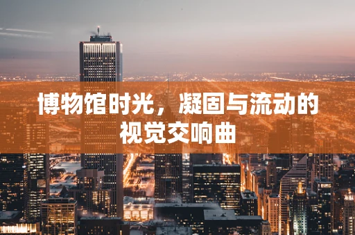 博物馆时光，凝固与流动的视觉交响曲