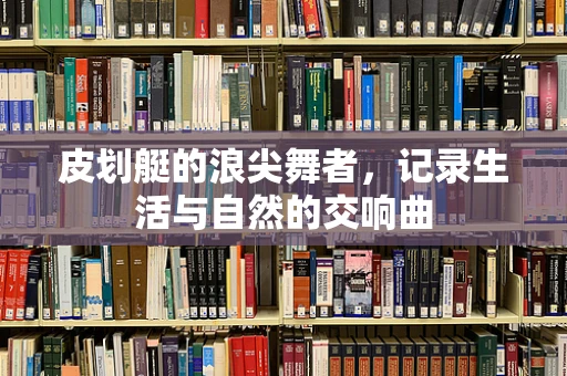 皮划艇的浪尖舞者，记录生活与自然的交响曲
