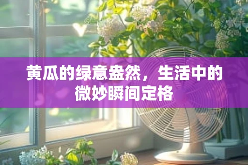 黄瓜的绿意盎然，生活中的微妙瞬间定格