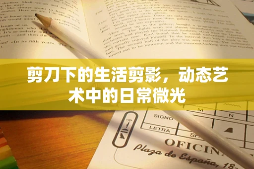 剪刀下的生活剪影，动态艺术中的日常微光