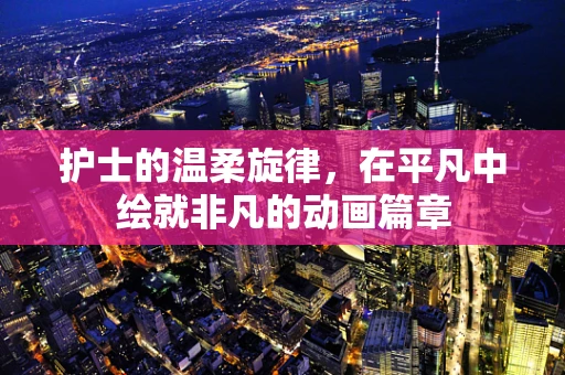 护士的温柔旋律，在平凡中绘就非凡的动画篇章