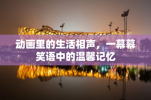 动画里的生活相声，一幕幕笑语中的温馨记忆