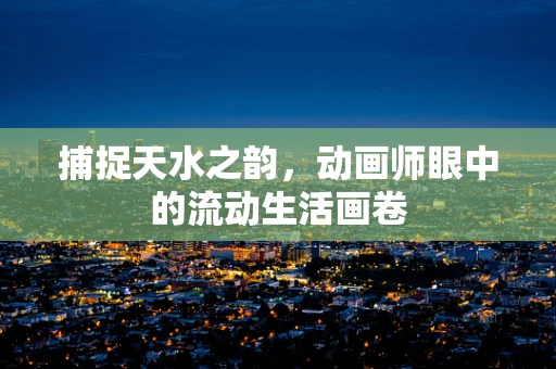 捕捉天水之韵，动画师眼中的流动生活画卷