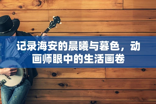 记录海安的晨曦与暮色，动画师眼中的生活画卷