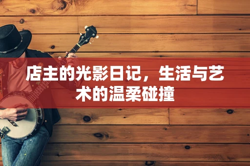店主的光影日记，生活与艺术的温柔碰撞