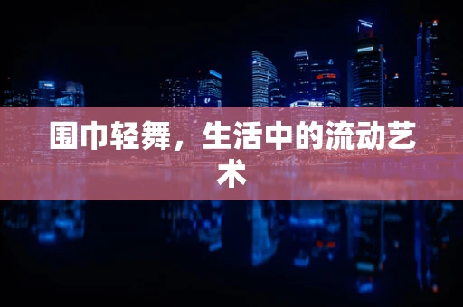 围巾轻舞，生活中的流动艺术