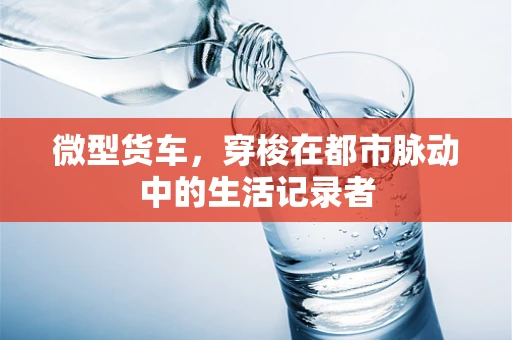 微型货车，穿梭在都市脉动中的生活记录者