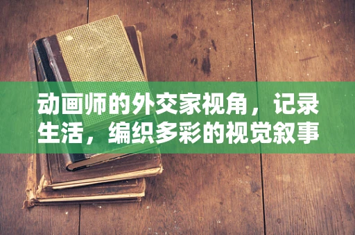 动画师的外交家视角，记录生活，编织多彩的视觉叙事