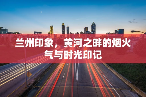 兰州印象，黄河之畔的烟火气与时光印记