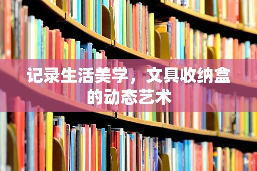 记录生活美学，文具收纳盒的动态艺术
