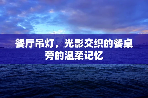 餐厅吊灯，光影交织的餐桌旁的温柔记忆