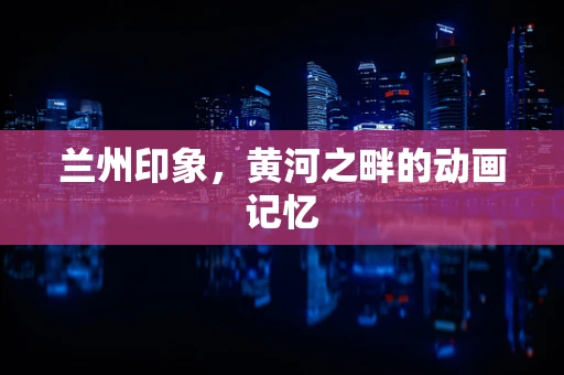 兰州印象，黄河之畔的动画记忆