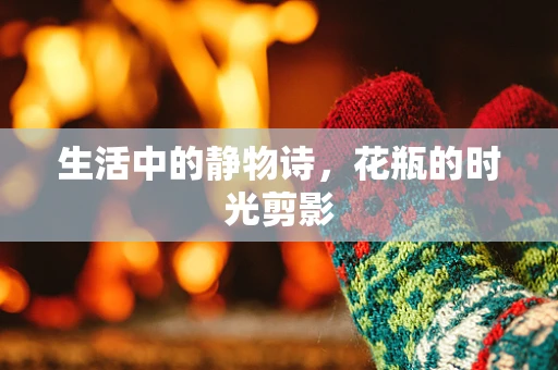 生活中的静物诗，花瓶的时光剪影