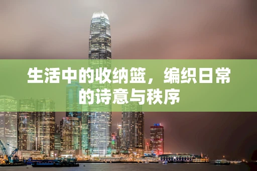 生活中的收纳篮，编织日常的诗意与秩序