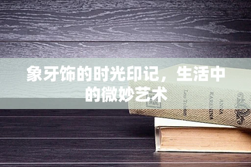 象牙饰的时光印记，生活中的微妙艺术
